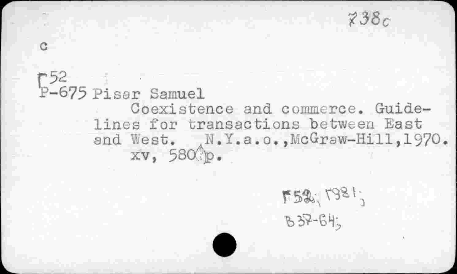 ﻿?38c
P 52
P-675 Pisar Samuel
Coexistence and. commerce. Guidelines for transactions between East and West.	N.Y.a.o.,McGraw-Hill,1970
xv, 58Cx?)p.
